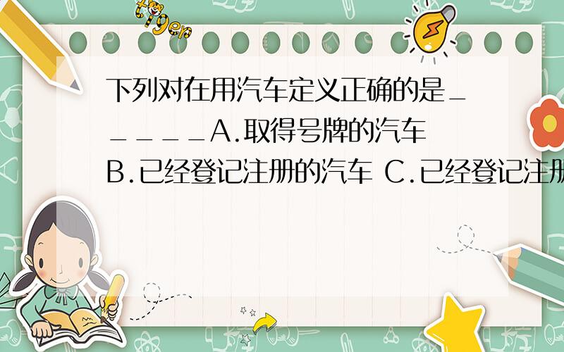 下列对在用汽车定义正确的是_____A.取得号牌的汽车 B.已经登记注册的汽车 C.已经登记注册并取得号牌的汽车