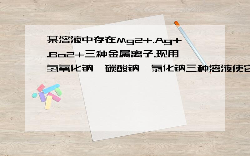 某溶液中存在Mg2+.Ag+.Ba2+三种金属离子.现用氢氧化钠,碳酸钠,氯化钠三种溶液使它们分别沉淀并分离出来,要求每次只加一种溶液,滤出一种沉淀,所加顺序应为?