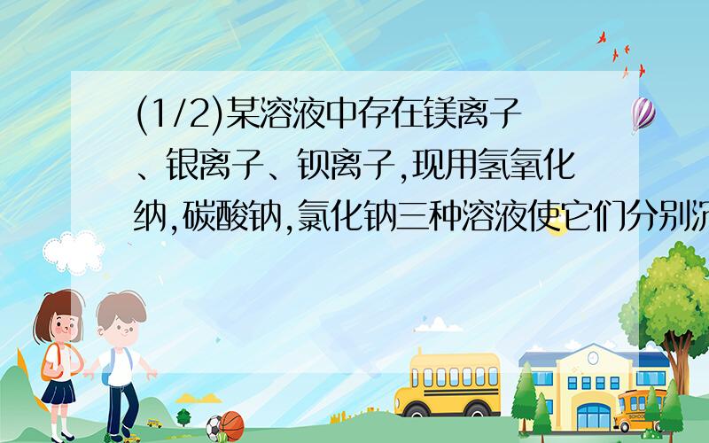 (1/2)某溶液中存在镁离子、银离子、钡离子,现用氢氧化纳,碳酸钠,氯化钠三种溶液使它们分别沉淀并分...(1/2)某溶液中存在镁离子、银离子、钡离子,现用氢氧化纳,碳酸钠,氯化钠三种溶液使它