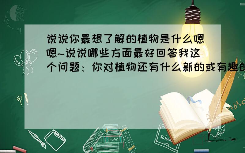 说说你最想了解的植物是什么嗯嗯~说说哪些方面最好回答我这个问题：你对植物还有什么新的或有趣的发现吗？如有，请写下来。