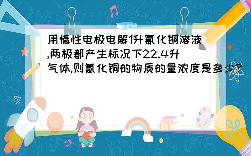 用惰性电极电解1升氯化铜溶液,两极都产生标况下22.4升气体,则氯化铜的物质的量浓度是多少?