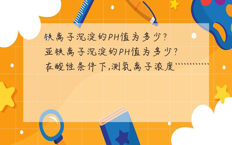 铁离子沉淀的PH值为多少? 亚铁离子沉淀的PH值为多少?在酸性条件下,测氢离子浓度````````````