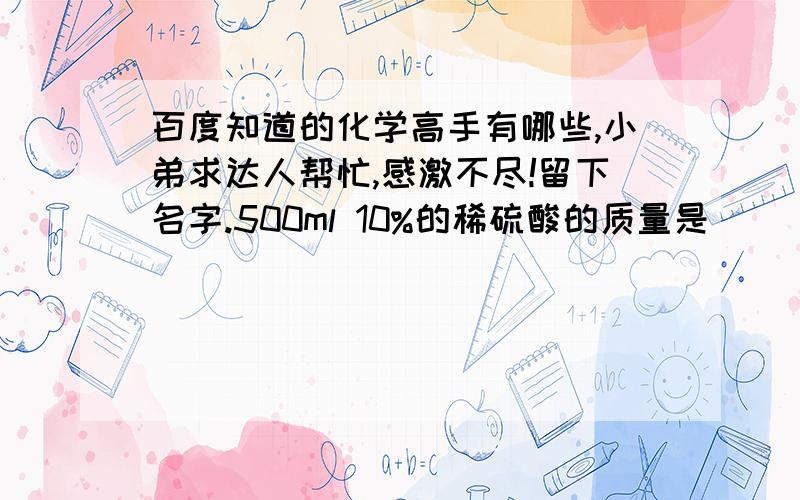 百度知道的化学高手有哪些,小弟求达人帮忙,感激不尽!留下名字.500ml 10%的稀硫酸的质量是______ g,需要98%的浓硫酸_______g ,即_____ml水________ ml注：10%硫酸密度：1.01每立方厘米98%硫酸密度：1.84每