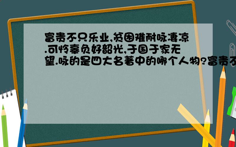 富贵不只乐业,贫困难耐咏凄凉.可怜辜负好韶光,于国于家无望.咏的是四大名著中的哪个人物?富贵不只乐业,贫困难耐咏凄凉.可怜辜负好韶光,于国于家无望.天下无能第一,古今不肖无双.寄言