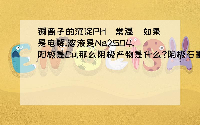 铜离子的沉淀PH（常温）如果是电解,溶液是Na2SO4,阳极是Cu,那么阴极产物是什么?阴极石墨.还有什么是析氢过电位?