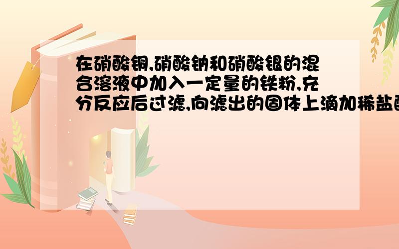 在硝酸铜,硝酸钠和硝酸银的混合溶液中加入一定量的铁粉,充分反应后过滤,向滤出的固体上滴加稀盐酸时有气泡则 A滤液中一定有硝酸钠和硝酸铁 B滤液中一定不含硝酸铜和硝酸银