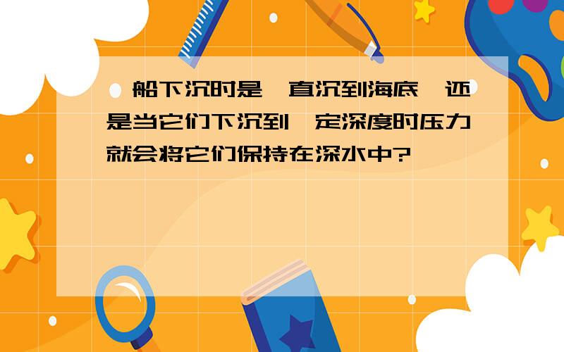 、船下沉时是一直沉到海底,还是当它们下沉到一定深度时压力就会将它们保持在深水中?