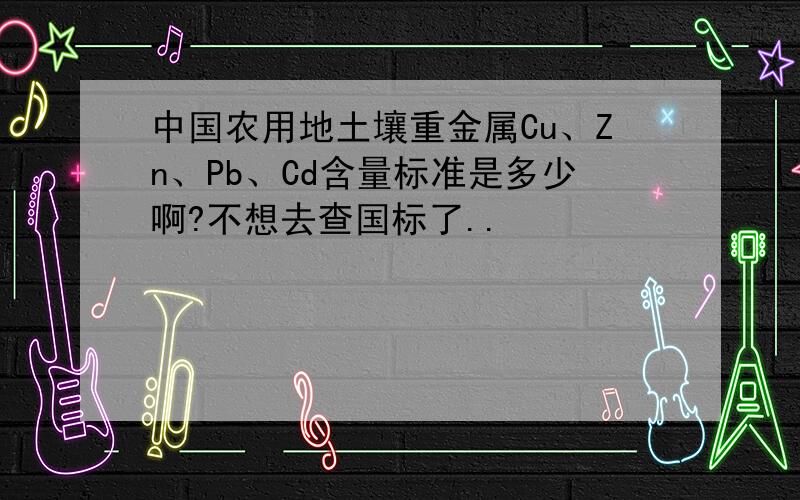 中国农用地土壤重金属Cu、Zn、Pb、Cd含量标准是多少啊?不想去查国标了..