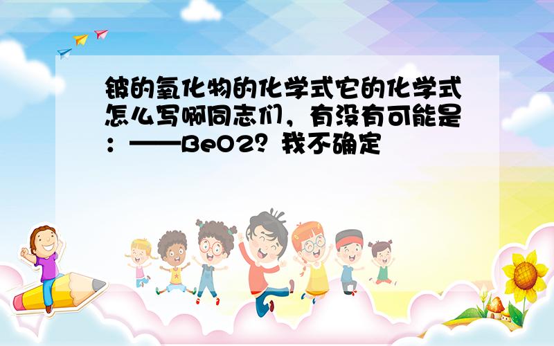 铍的氧化物的化学式它的化学式怎么写啊同志们，有没有可能是：——BeO2？我不确定