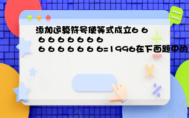 添加运算符号使等式成立6 6 6 6 6 6 6 6 6 6 6 6 6 6 6 6=1996在下面题中的等号左边添上合适的运算符号和括号,使计算结果正好等于等号右边的数. 在16个6中添6 6  6  6  6  6  6  6  6  6  6  6  6  6  6  6=1996