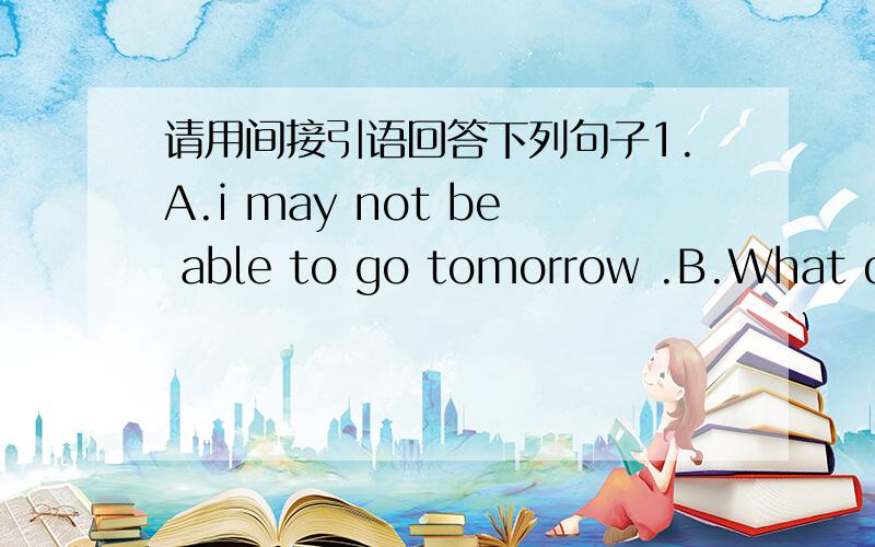 请用间接引语回答下列句子1.A.i may not be able to go tomorrow .B.What did she say?2.A.we won't go to town on Saturday.b.what did they say3.A.i can swim very well.B.what did He say.4.A.my paretts will be in London next week.B.what did she t