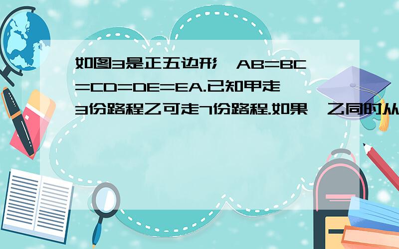 如图3是正五边形,AB=BC=CD=DE=EA.已知甲走3份路程乙可走7份路程.如果,乙同时从A出发,顺时针行走,那么甲第三次追上乙时在哪条边上?