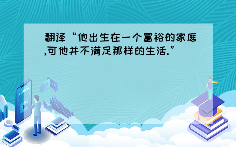 翻译“他出生在一个富裕的家庭,可他并不满足那样的生活.”