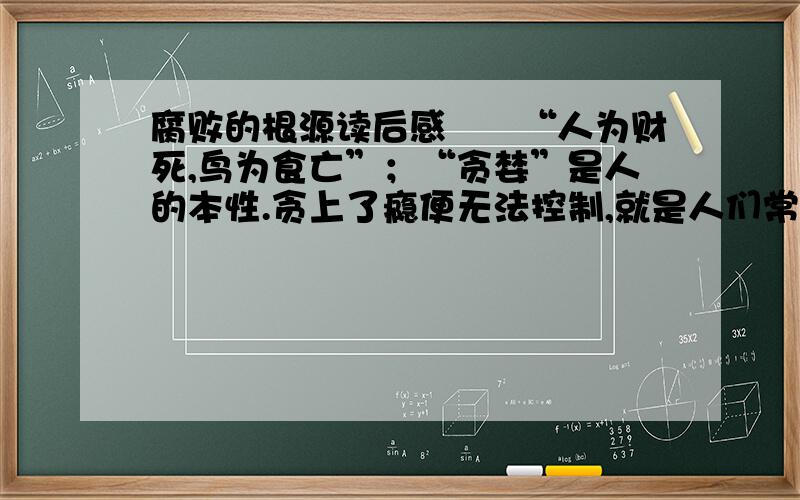 腐败的根源读后感　　“人为财死,鸟为食亡”；“贪婪”是人的本性.贪上了瘾便无法控制,就是人们常说的那句话：“贪得无厌”.不贪便宜的人、廉洁和克己奉公的人是后天教育和自我约束