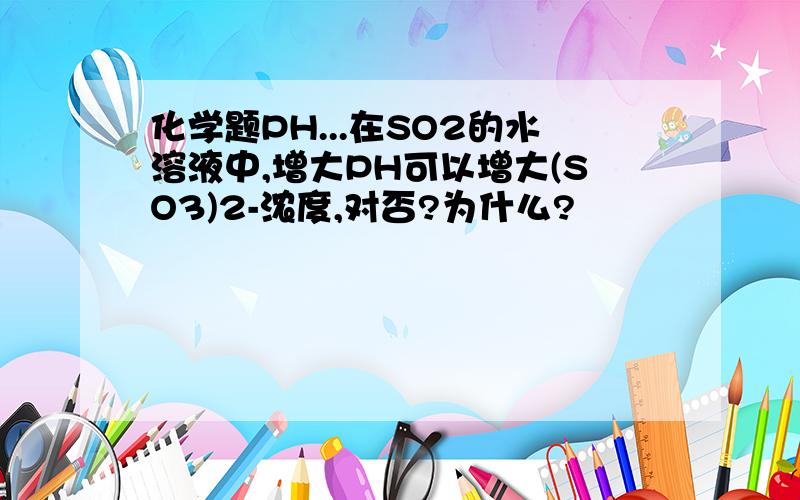 化学题PH...在SO2的水溶液中,增大PH可以增大(SO3)2-浓度,对否?为什么?