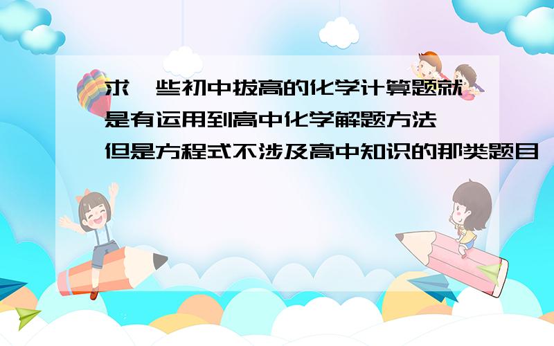 求一些初中拔高的化学计算题就是有运用到高中化学解题方法 但是方程式不涉及高中知识的那类题目