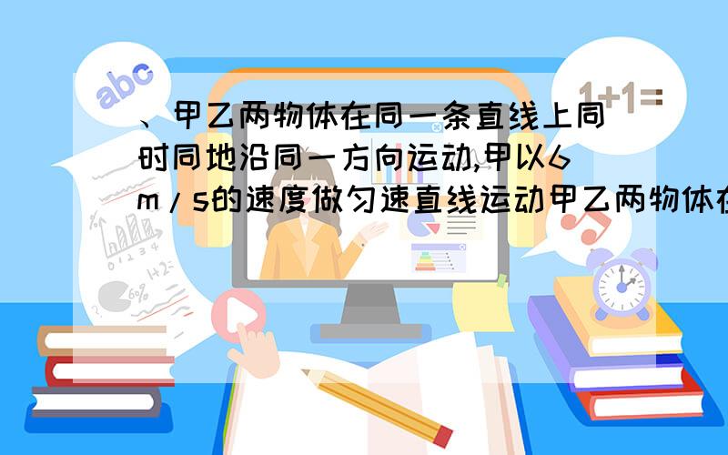 、甲乙两物体在同一条直线上同时同地沿同一方向运动,甲以6m/s的速度做匀速直线运动甲乙两物体在同一条直线上同时同地沿同一方向运动,甲以6m/s的速度做匀速直线运动,乙做初速度为为零,