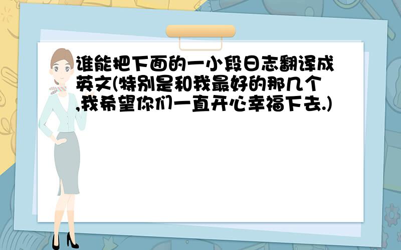 谁能把下面的一小段日志翻译成英文(特别是和我最好的那几个,我希望你们一直开心幸福下去.)