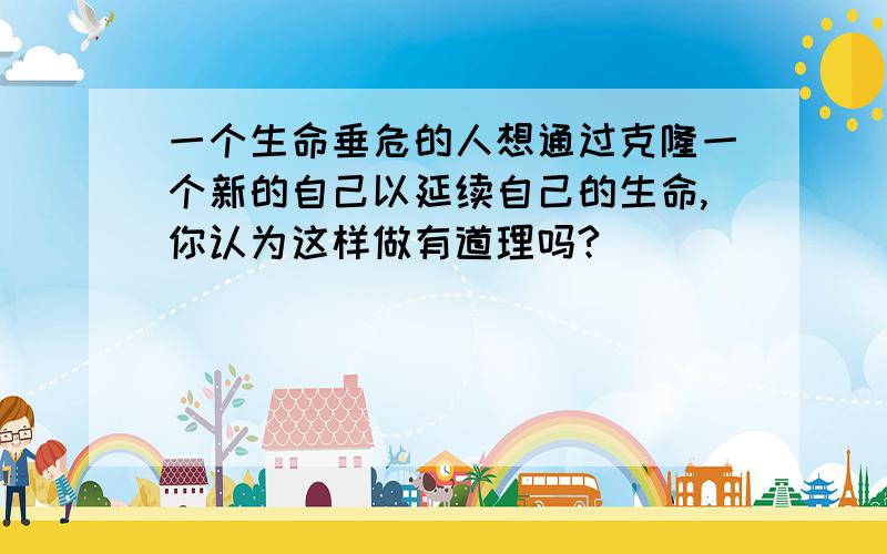 一个生命垂危的人想通过克隆一个新的自己以延续自己的生命,你认为这样做有道理吗?