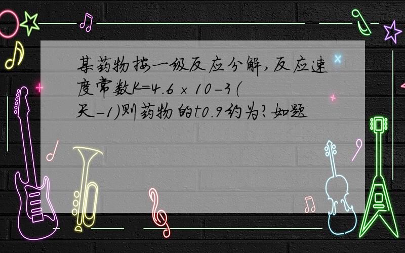 某药物按一级反应分解,反应速度常数K=4.6×10－3（天－1）则药物的t0.9约为?如题