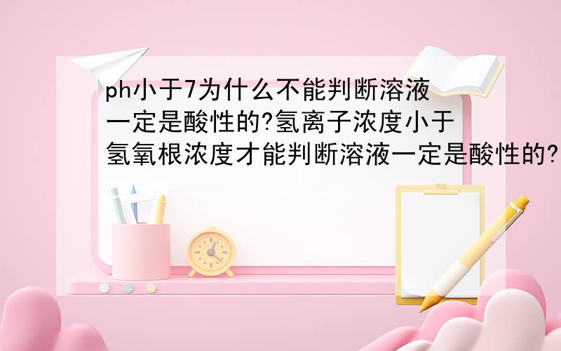 ph小于7为什么不能判断溶液一定是酸性的?氢离子浓度小于氢氧根浓度才能判断溶液一定是酸性的?