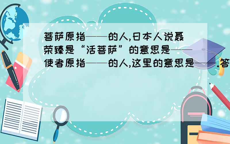 菩萨原指——的人,日本人说聂荣臻是“活菩萨”的意思是——使者原指——的人,这里的意思是——.答得又快又好的加分!