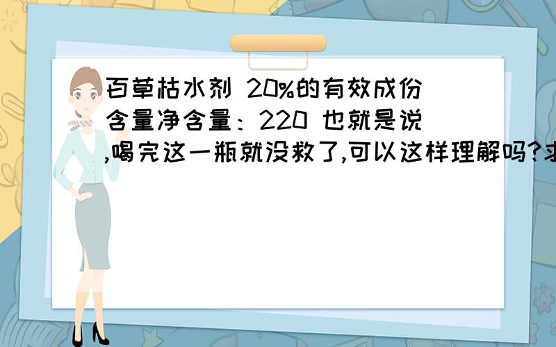 百草枯水剂 20%的有效成份含量净含量：220 也就是说,喝完这一瓶就没救了,可以这样理解吗?求科学化一点的解释