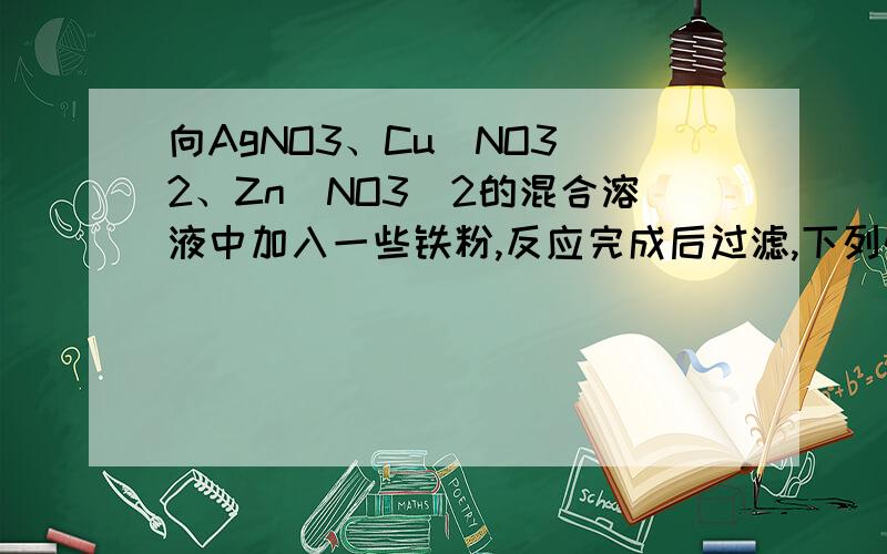 向AgNO3、Cu(NO3)2、Zn(NO3)2的混合溶液中加入一些铁粉,反应完成后过滤,下列情况不可能存在的是[ ]A．滤纸上有Ag、Cu、Fe,滤液中有Zn2+、Fe2+B．滤纸上有Ag、Cu,滤液中有Zn2+、Fe2+C．滤纸上有Ag、Cu,