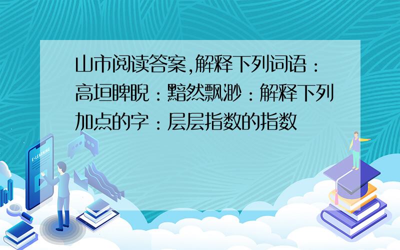 山市阅读答案,解释下列词语：高垣睥睨：黯然飘渺：解释下列加点的字：层层指数的指数