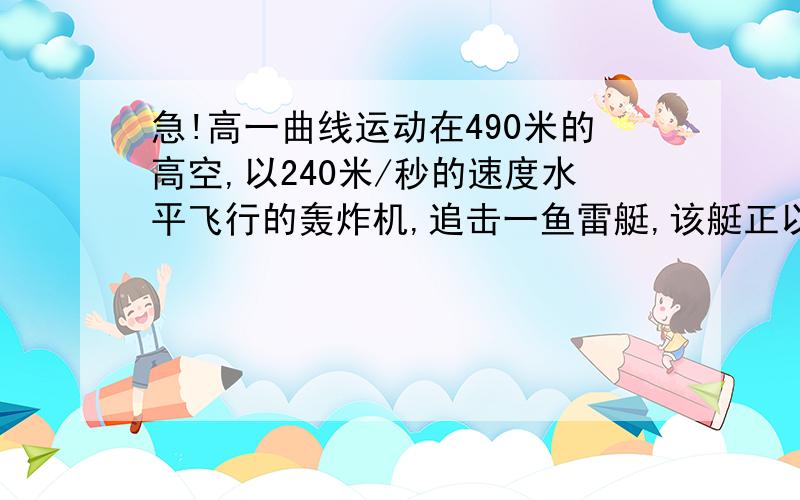 急!高一曲线运动在490米的高空,以240米/秒的速度水平飞行的轰炸机,追击一鱼雷艇,该艇正以25米/秒的速度与飞机同方向行驶,问：飞机应在鱼雷艇后面多员投入炸弹,才能击中该艇?