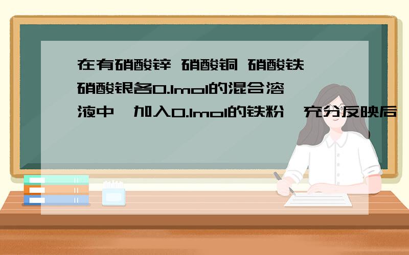 在有硝酸锌 硝酸铜 硝酸铁 硝酸银各0.1mol的混合溶液中,加入0.1mol的铁粉,充分反映后,正确的是?A.析出0.1mol的银.B.析出0.05mol的铜.C.溶液中无正二价铁离子D.无金属析出.