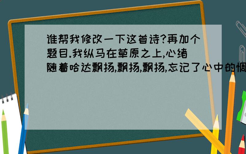 谁帮我修改一下这首诗?再加个题目.我纵马在草原之上,心绪随着哈达飘扬,飘扬,飘扬,忘记了心中的惆怅.我躺在寥廓的草原上,心儿里无比的舒畅,舒畅,舒畅,我们的生活没有悲伤.我向往着灿烂