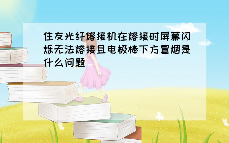 住友光纤熔接机在熔接时屏幕闪烁无法熔接且电极棒下方冒烟是什么问题