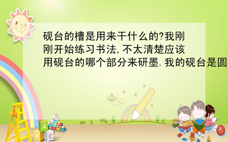 砚台的槽是用来干什么的?我刚刚开始练习书法,不太清楚应该用砚台的哪个部分来研墨.我的砚台是圆形的,由两部分组成：圆台和圆槽.砚台中间是圆台,包围圆台的是圆槽.研墨时,我应该是在