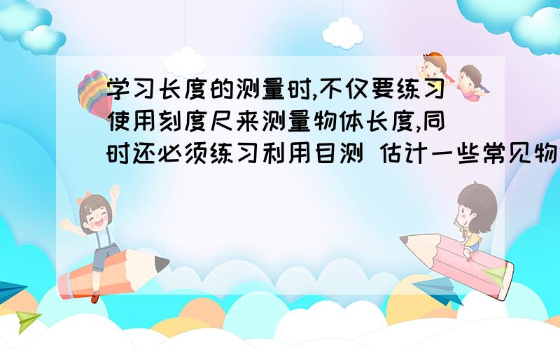 学习长度的测量时,不仅要练习使用刻度尺来测量物体长度,同时还必须练习利用目测 估计一些常见物体的长度,下面是同学们开始练习阶段对一些物体长度的估计值,其中正确 的是（ ） A、普