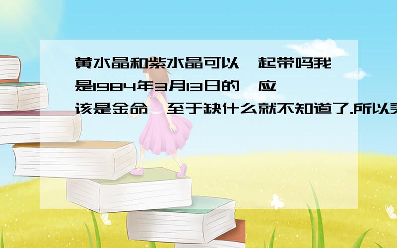 黄水晶和紫水晶可以一起带吗我是1984年3月13日的,应该是金命,至于缺什么就不知道了.所以买了黄水晶来助金（因为土助金,土色就是黄色,后来朋友送了一条紫水晶可以缓解双鱼座的神经衰弱.