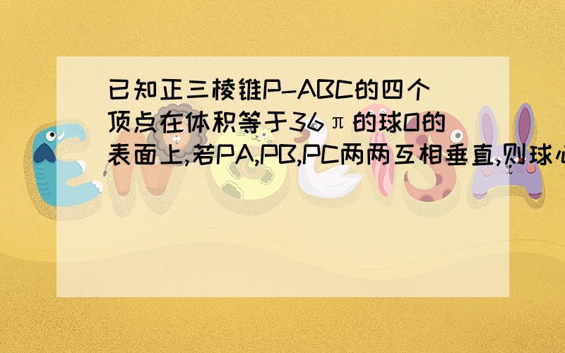 已知正三棱锥P-ABC的四个顶点在体积等于36π的球O的表面上,若PA,PB,PC两两互相垂直,则球心O到平面ABC的距