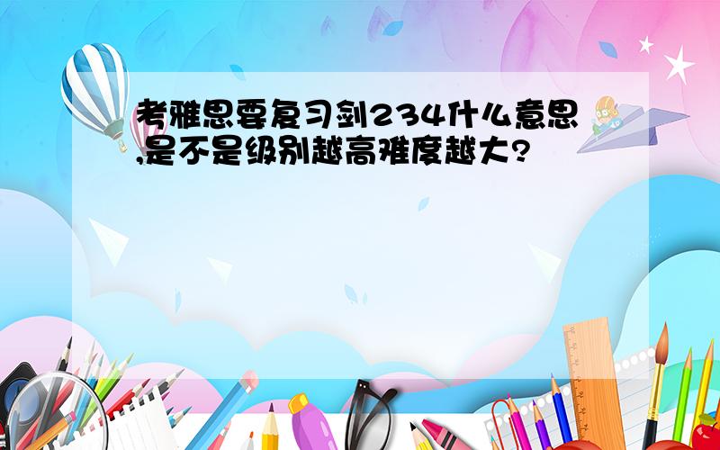 考雅思要复习剑234什么意思,是不是级别越高难度越大?