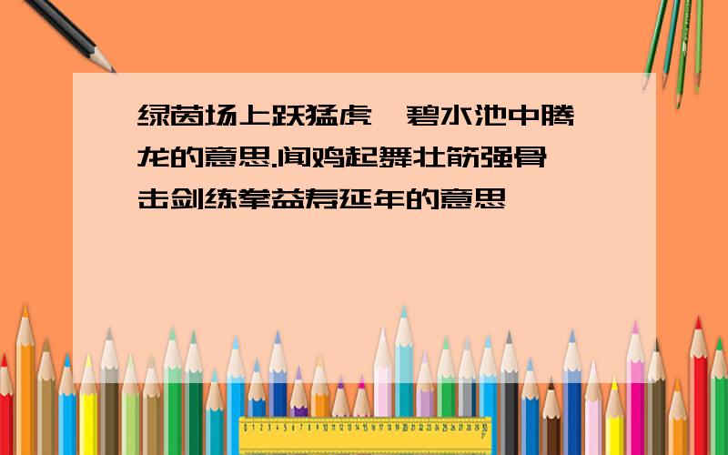 绿茵场上跃猛虎,碧水池中腾蛟龙的意思.闻鸡起舞壮筋强骨,击剑练拳益寿延年的意思