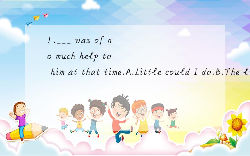 1.___ was of no much help to him at that time.A.Little could I do.B.The little of which I could do.C.The little that I could do.答案是C为什么?为什么其他的不能选?2.___ confidence I had was gone when I head nearly all my classmates faile