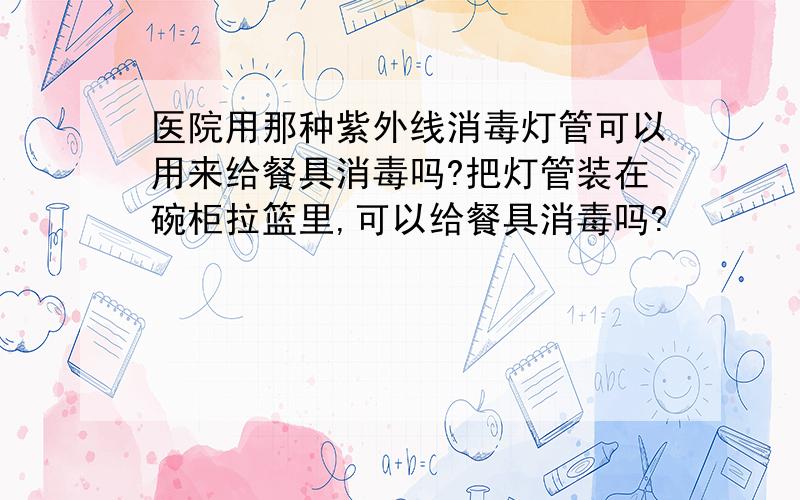 医院用那种紫外线消毒灯管可以用来给餐具消毒吗?把灯管装在碗柜拉篮里,可以给餐具消毒吗?