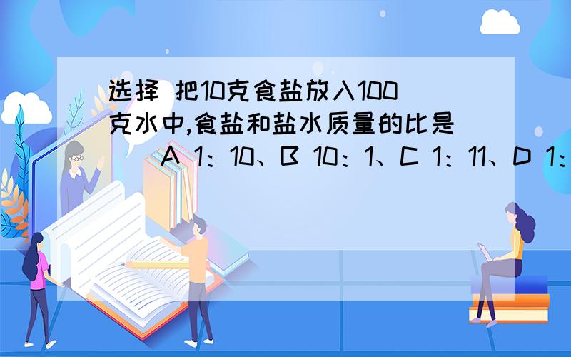 选择 把10克食盐放入100克水中,食盐和盐水质量的比是（）A 1：10、B 10：1、C 1：11、D 1：9