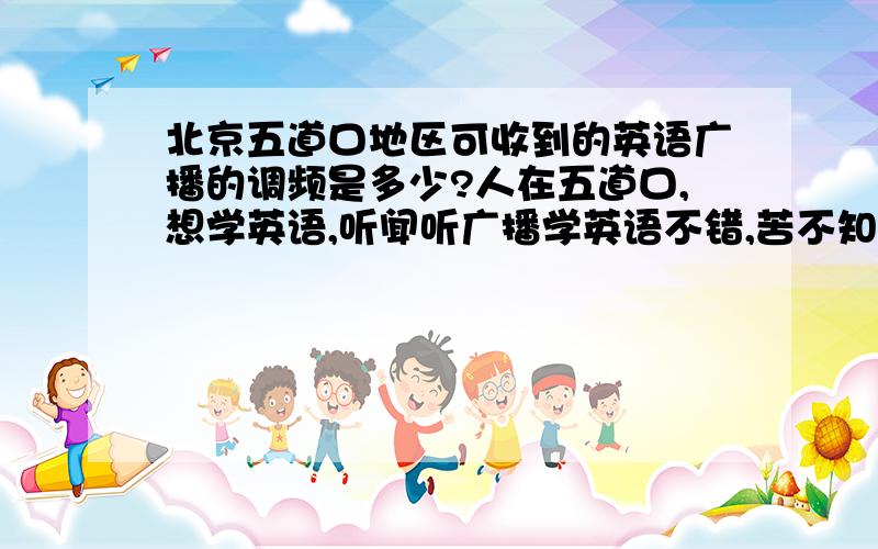 北京五道口地区可收到的英语广播的调频是多少?人在五道口,想学英语,听闻听广播学英语不错,苦不知调频,望各方义士伸手拉一把……好像有个CRI,还有个“飞鱼秀”（音译）……