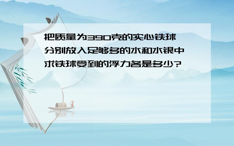 把质量为390克的实心铁球,分别放入足够多的水和水银中,求铁球受到的浮力各是多少?