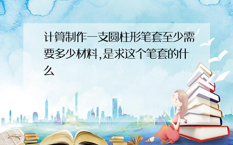 计算制作一支圆柱形笔套至少需要多少材料,是求这个笔套的什么