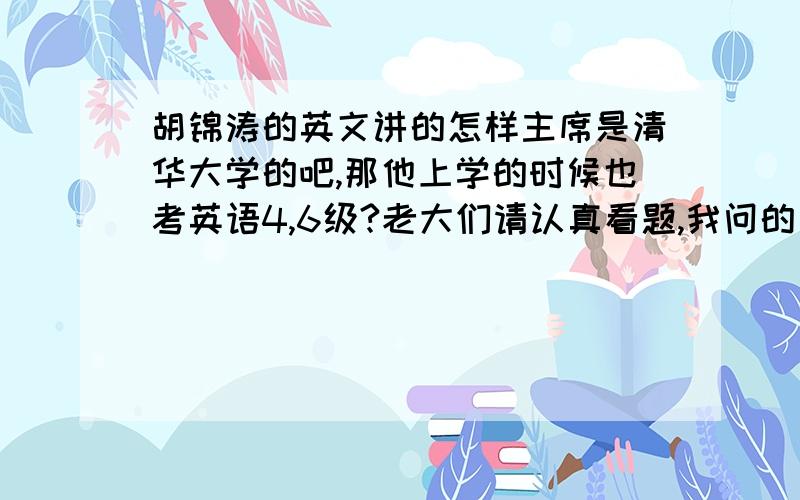 胡锦涛的英文讲的怎样主席是清华大学的吧,那他上学的时候也考英语4,6级?老大们请认真看题,我问的是主席的英语水平,