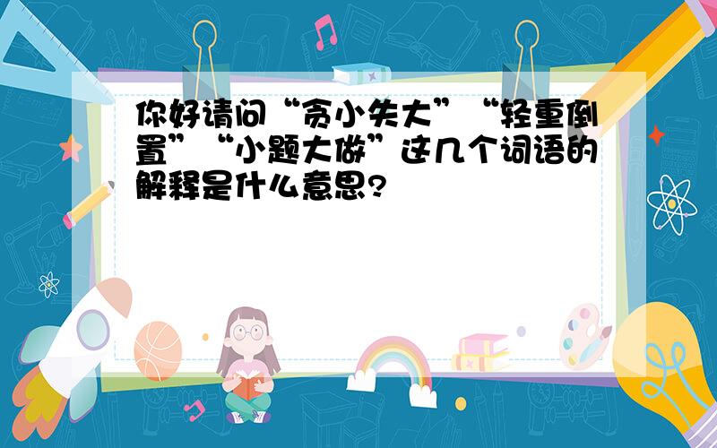 你好请问“贪小失大”“轻重倒置”“小题大做”这几个词语的解释是什么意思?