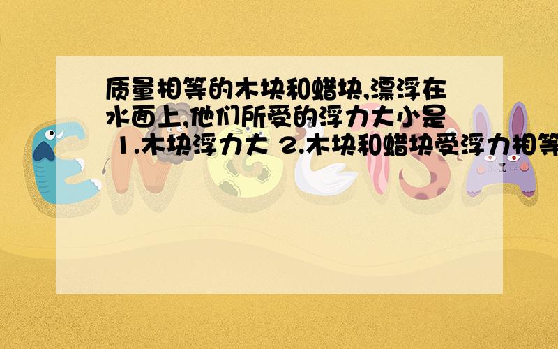 质量相等的木块和蜡块,漂浮在水面上,他们所受的浮力大小是 1.木块浮力大 2.木块和蜡块受浮力相等,3.蜡块受浮力大,4,条件不足,无法比较.如果选B得话.不是说 F浮=液体密度乘以g乘以V排么,!