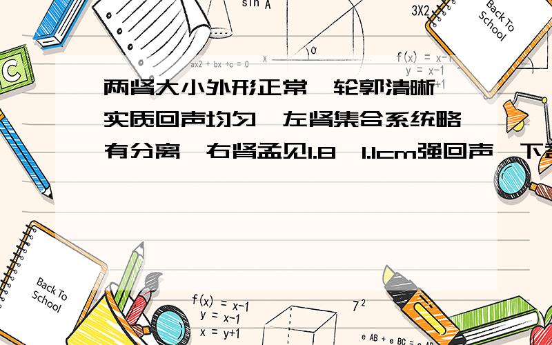 两肾大小外形正常,轮郭清晰,实质回声均匀,左肾集合系统略有分离,右肾孟见1.8*1.1cm强回声,下盏见0.6cm强回声左肾内未见异常回声,左侧输尿管肾孟开口处见0.8*0.5cm强回声,右侧输尿管未见明显