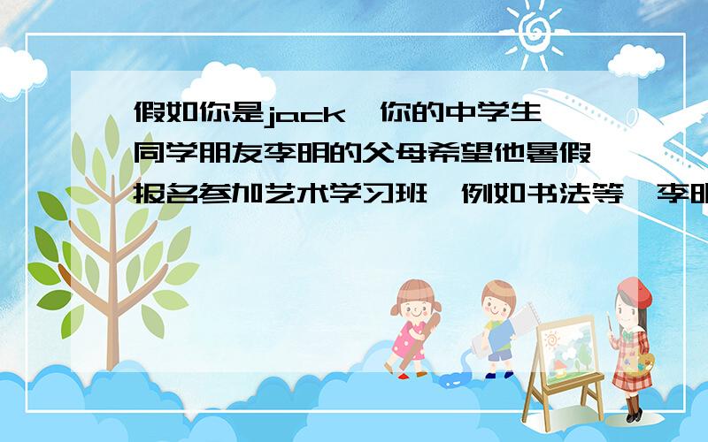 假如你是jack,你的中学生同学朋友李明的父母希望他暑假报名参加艺术学习班,例如书法等,李明感到很困惑,英语作文  在线等  急!